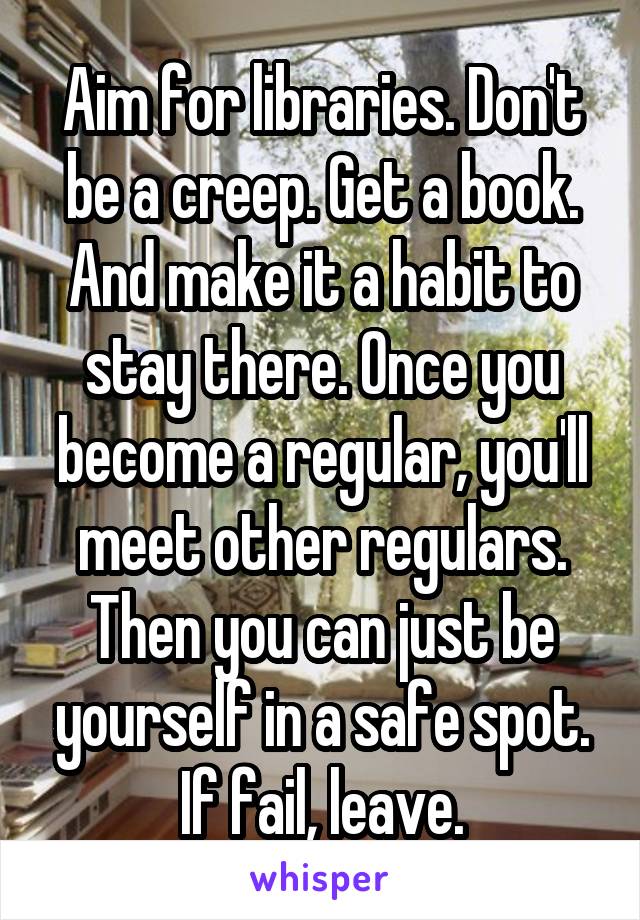 Aim for libraries. Don't be a creep. Get a book. And make it a habit to stay there. Once you become a regular, you'll meet other regulars. Then you can just be yourself in a safe spot. If fail, leave.