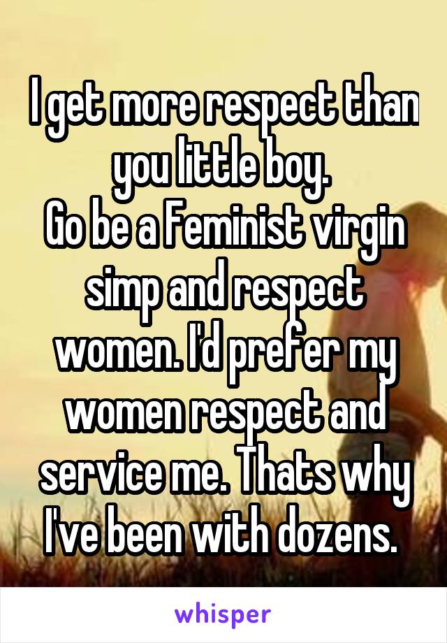 I get more respect than you little boy. 
Go be a Feminist virgin simp and respect women. I'd prefer my women respect and service me. Thats why I've been with dozens. 