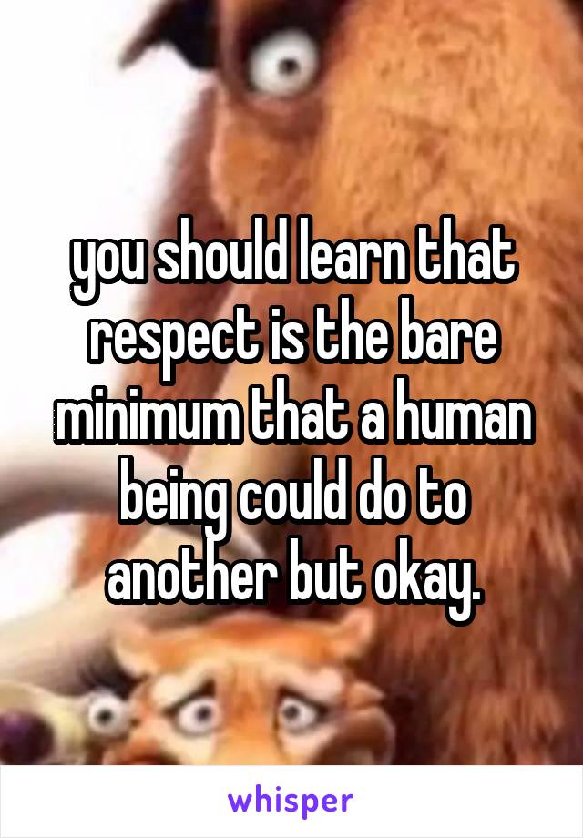 you should learn that respect is the bare minimum that a human being could do to another but okay.