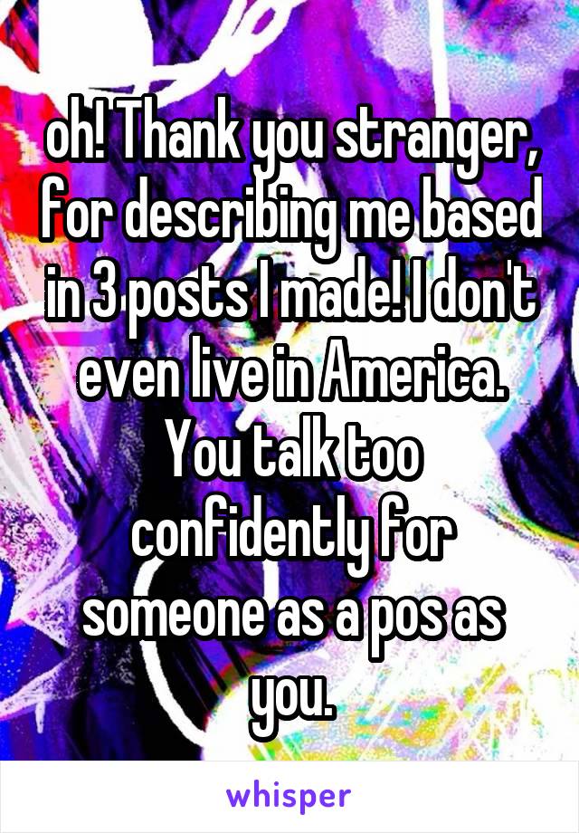 oh! Thank you stranger, for describing me based in 3 posts I made! I don't even live in America. You talk too confidently for someone as a pos as you.