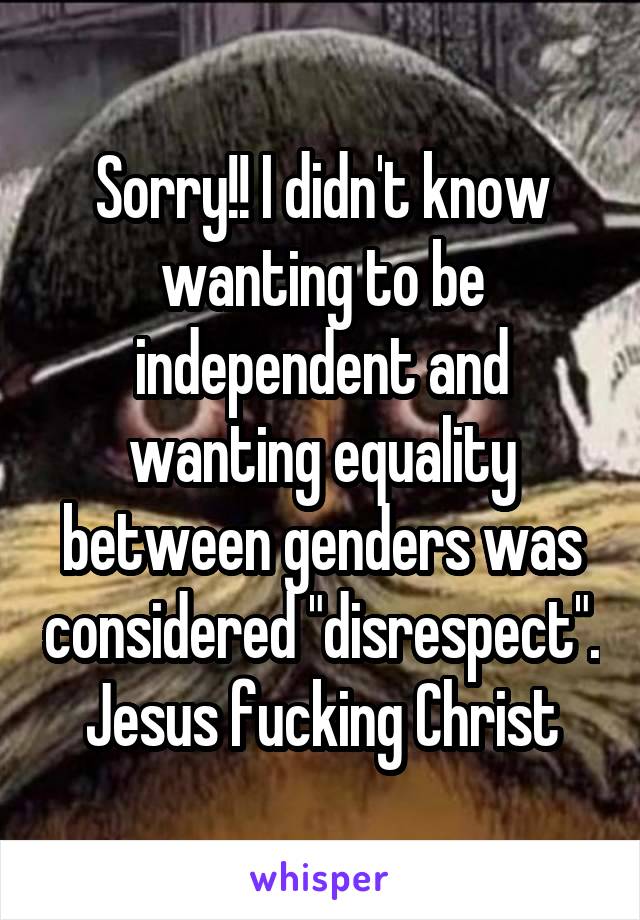 Sorry!! I didn't know wanting to be independent and wanting equality between genders was considered "disrespect". Jesus fucking Christ