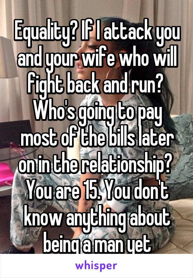 Equality? If I attack you and your wife who will fight back and run? 
Who's going to pay most of the bills later on in the relationship? 
You are 15. You don't know anything about being a man yet