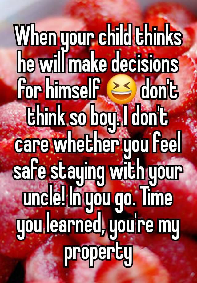 When your child thinks he will make decisions for himself 😆 don't think so boy. I don't care whether you feel safe staying with your uncle! In you go. Time you learned, you're my property