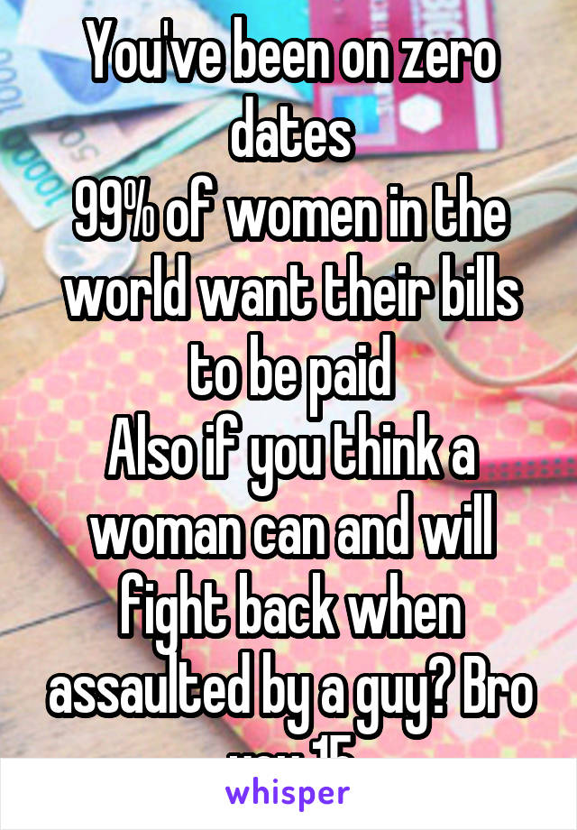 You've been on zero dates
99% of women in the world want their bills to be paid
Also if you think a woman can and will fight back when assaulted by a guy? Bro you 15