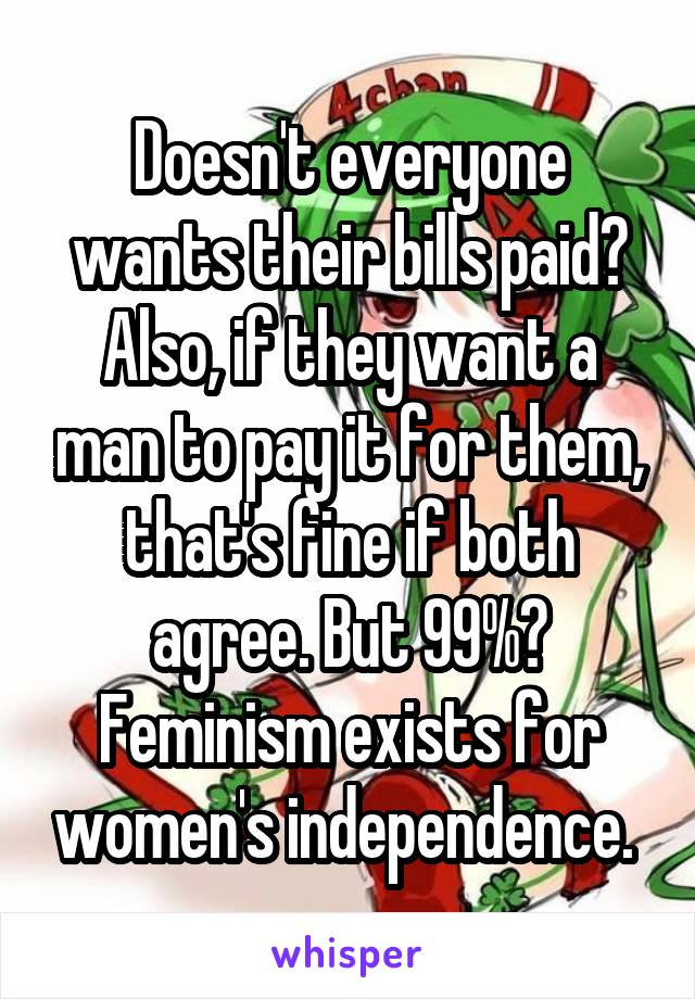 Doesn't everyone wants their bills paid? Also, if they want a man to pay it for them, that's fine if both agree. But 99%? Feminism exists for women's independence. 