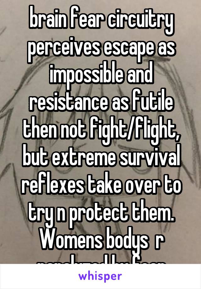 brain fear circuitry perceives escape as impossible and resistance as futile then not fight/flight, but extreme survival reflexes take over to try n protect them. Womens bodys  r paralyzed by fear