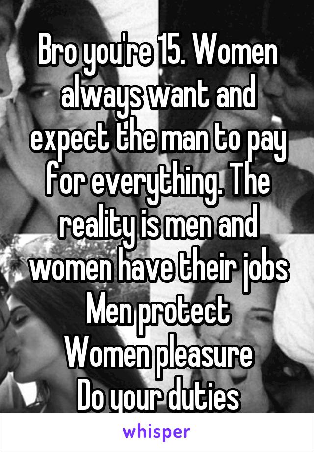 Bro you're 15. Women always want and expect the man to pay for everything. The reality is men and women have their jobs
Men protect
Women pleasure
Do your duties