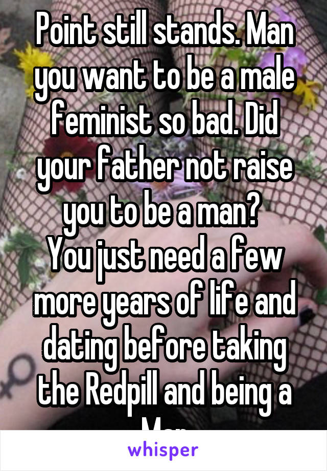 Point still stands. Man you want to be a male feminist so bad. Did your father not raise you to be a man? 
You just need a few more years of life and dating before taking the Redpill and being a Man