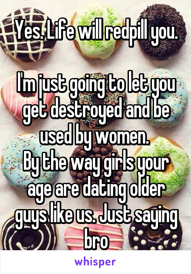 Yes. Life will redpill you. 
I'm just going to let you get destroyed and be used by women. 
By the way girls your age are dating older guys like us. Just saying bro