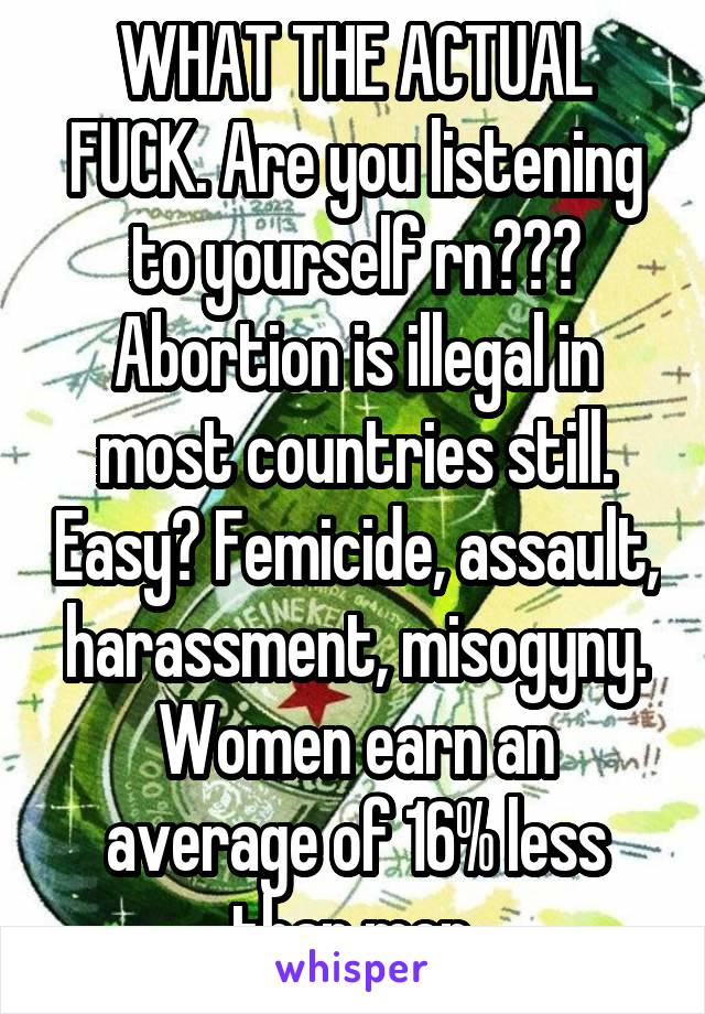 WHAT THE ACTUAL FUCK. Are you listening to yourself rn??? Abortion is illegal in most countries still. Easy? Femicide, assault, harassment, misogyny. Women earn an average of 16% less than men.