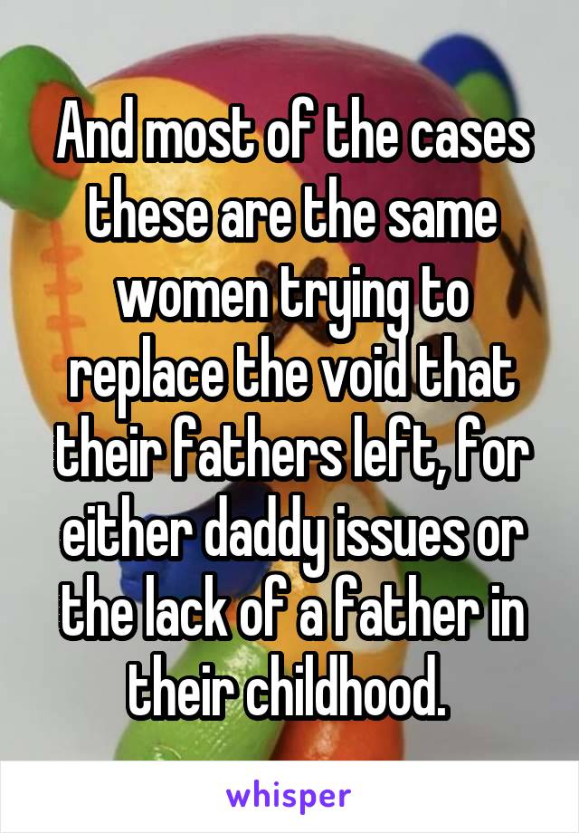 And most of the cases these are the same women trying to replace the void that their fathers left, for either daddy issues or the lack of a father in their childhood. 