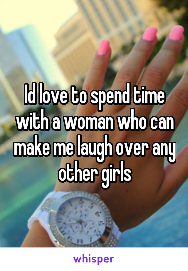 Id love to spend time with a woman who can make me laugh over any other girls