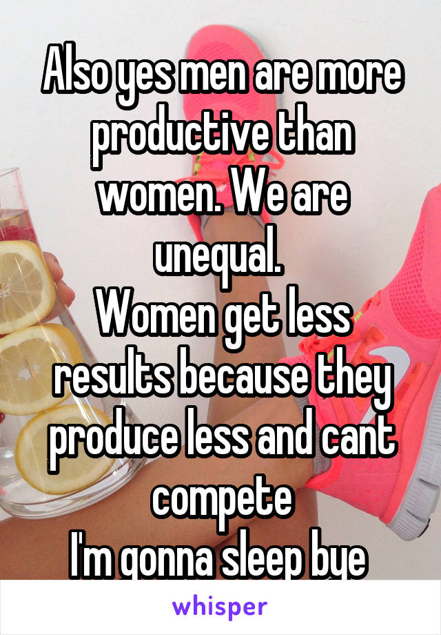 Also yes men are more productive than women. We are unequal. 
Women get less results because they produce less and cant compete
I'm gonna sleep bye 