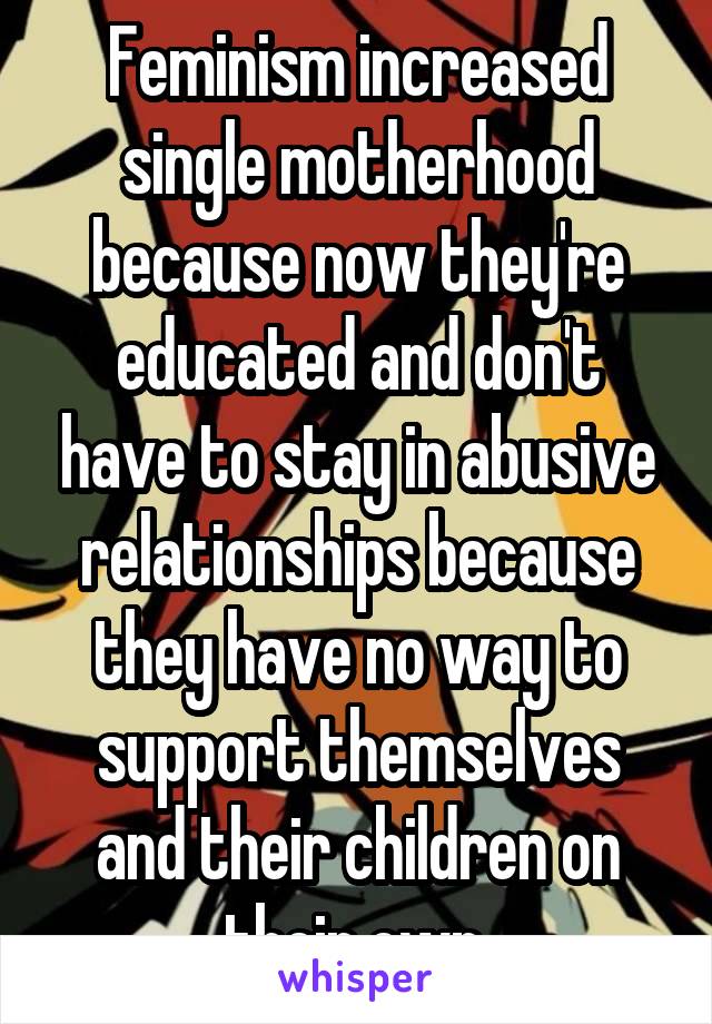 Feminism increased single motherhood because now they're educated and don't have to stay in abusive relationships because they have no way to support themselves and their children on their own.