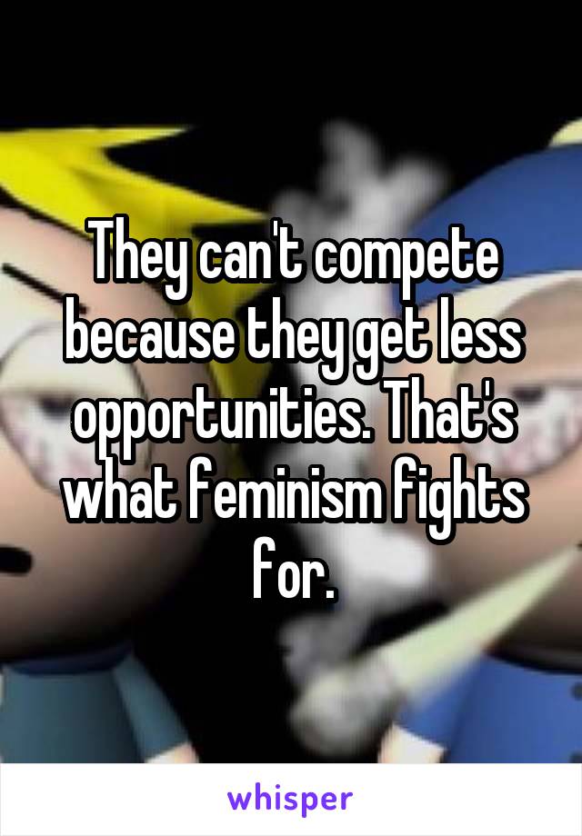 They can't compete because they get less opportunities. That's what feminism fights for.