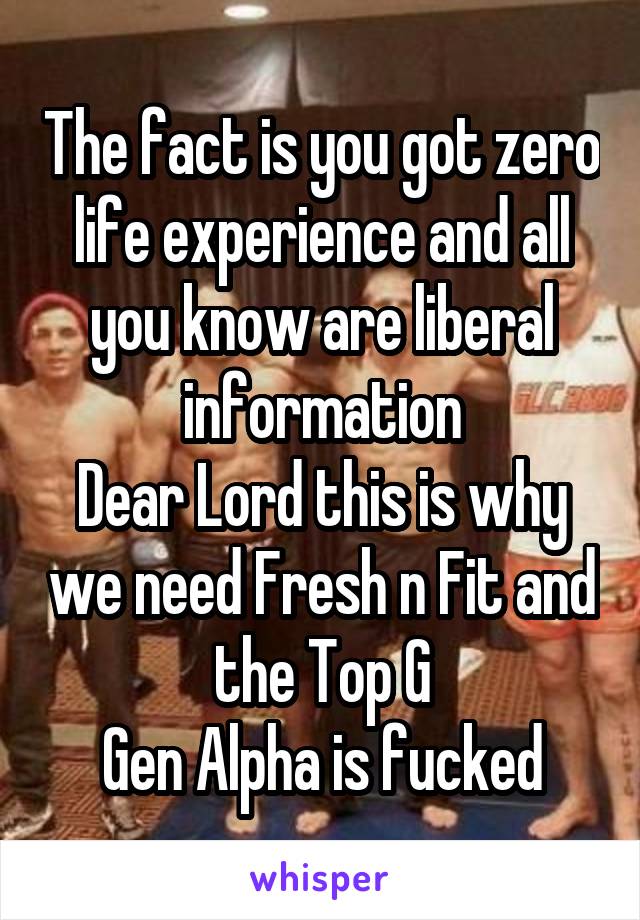 The fact is you got zero life experience and all you know are liberal information
Dear Lord this is why we need Fresh n Fit and the Top G
Gen Alpha is fucked