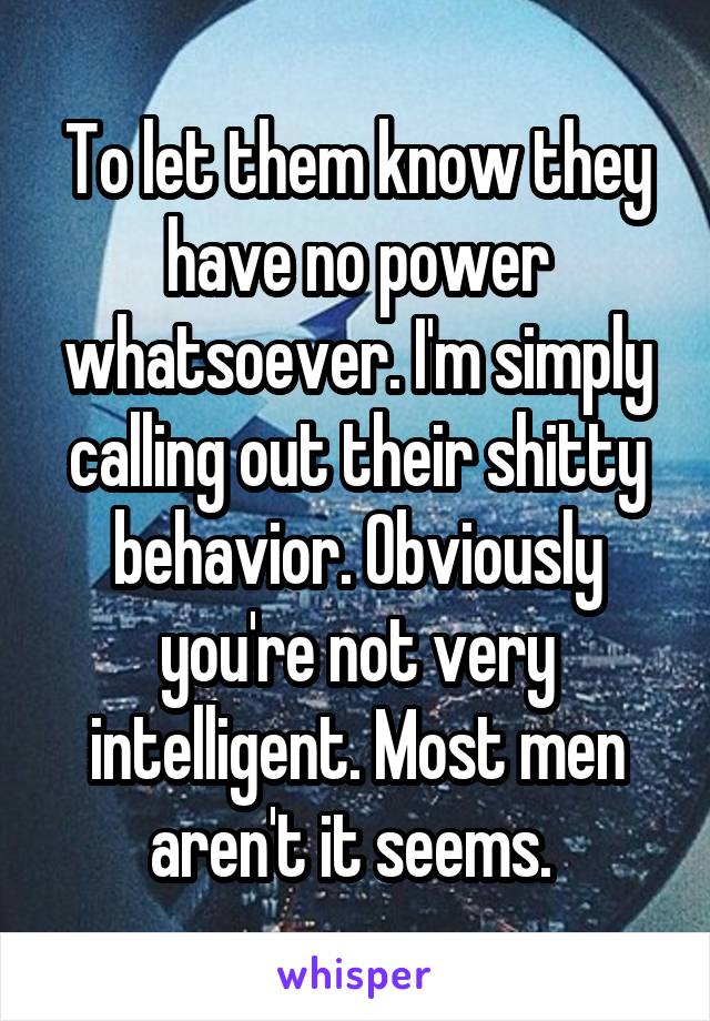 To let them know they have no power whatsoever. I'm simply calling out their shitty behavior. Obviously you're not very intelligent. Most men aren't it seems. 