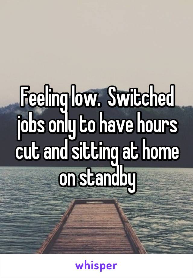 Feeling low.  Switched jobs only to have hours cut and sitting at home on standby