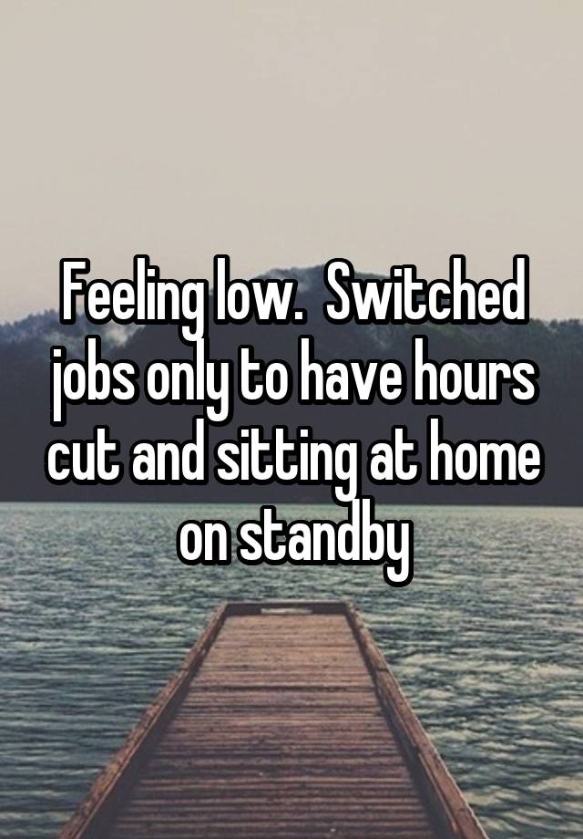 Feeling low.  Switched jobs only to have hours cut and sitting at home on standby