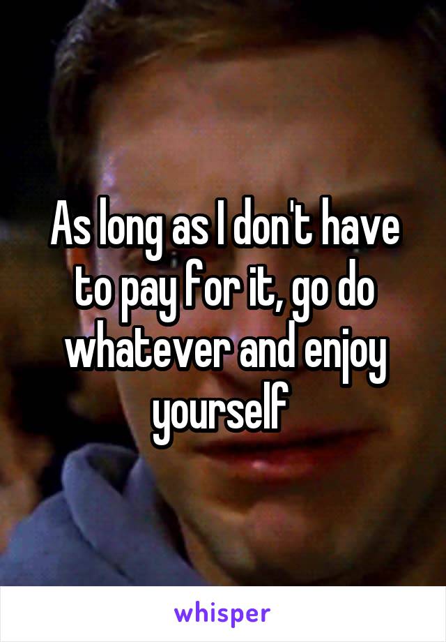 As long as I don't have to pay for it, go do whatever and enjoy yourself 