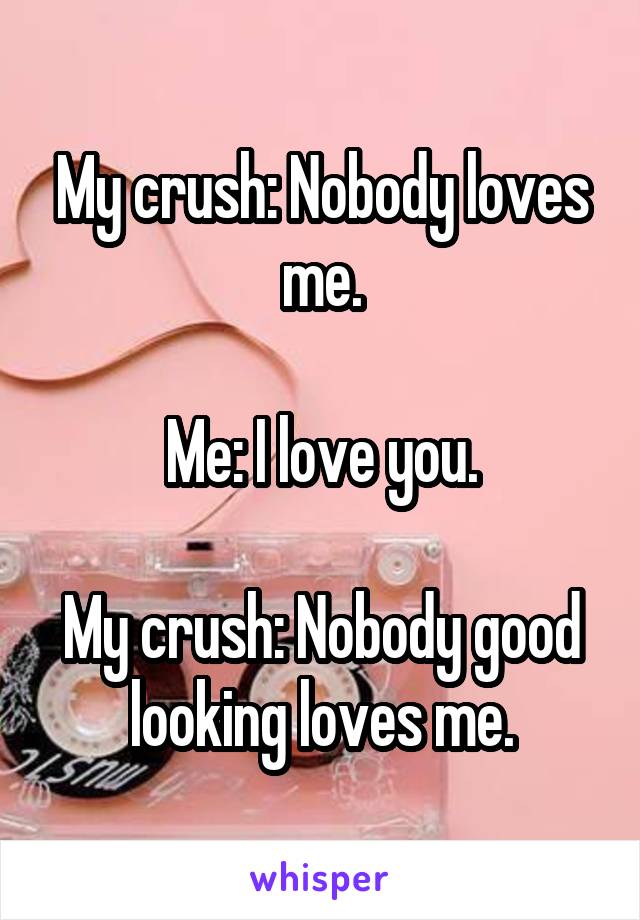 My crush: Nobody loves me.

Me: I love you.

My crush: Nobody good looking loves me.