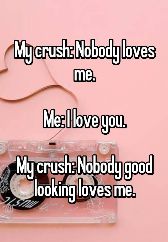 My crush: Nobody loves me.

Me: I love you.

My crush: Nobody good looking loves me.