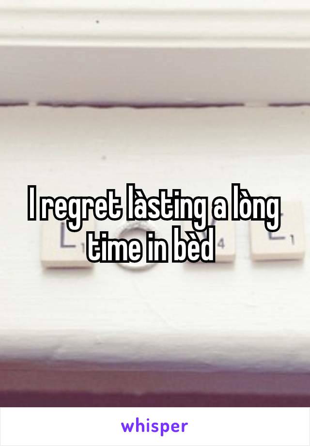 I regret làsting a lòng time in bèd 