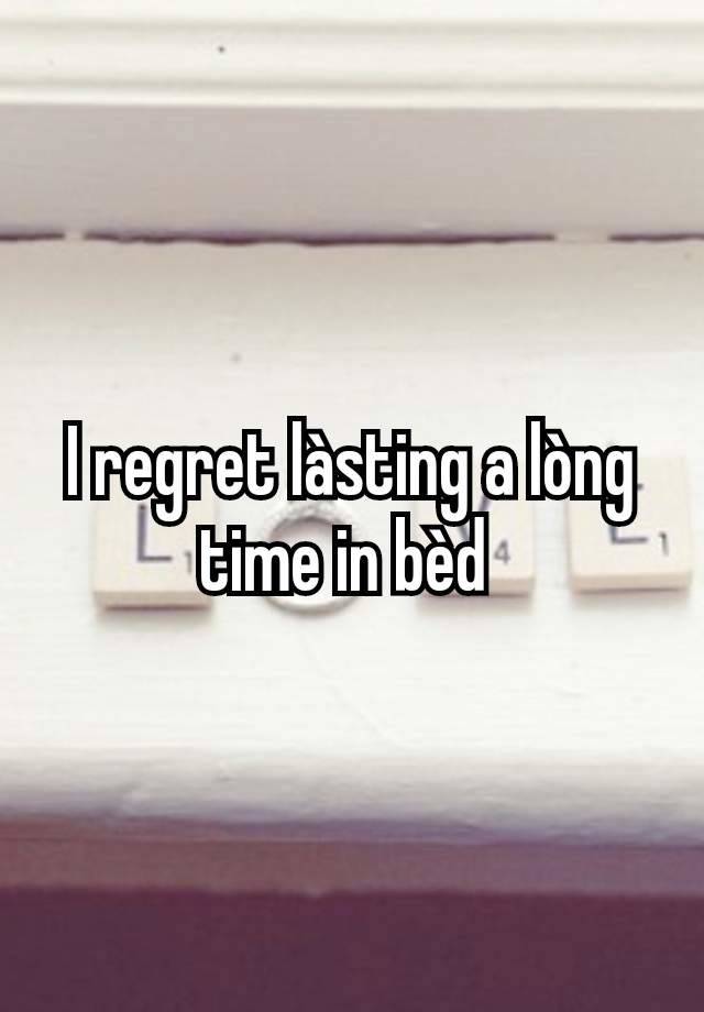 I regret làsting a lòng time in bèd 