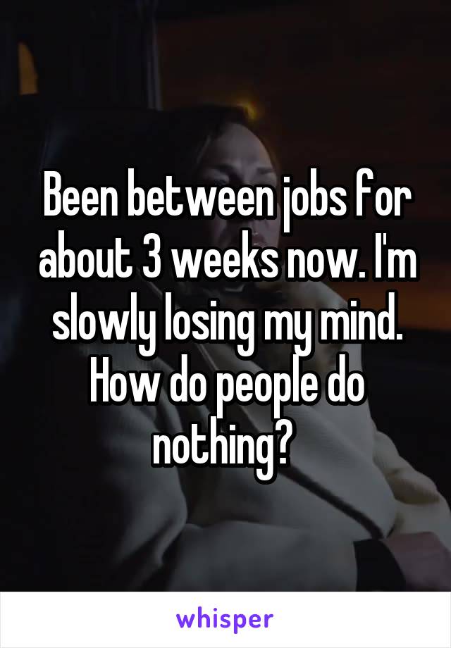 Been between jobs for about 3 weeks now. I'm slowly losing my mind. How do people do nothing? 