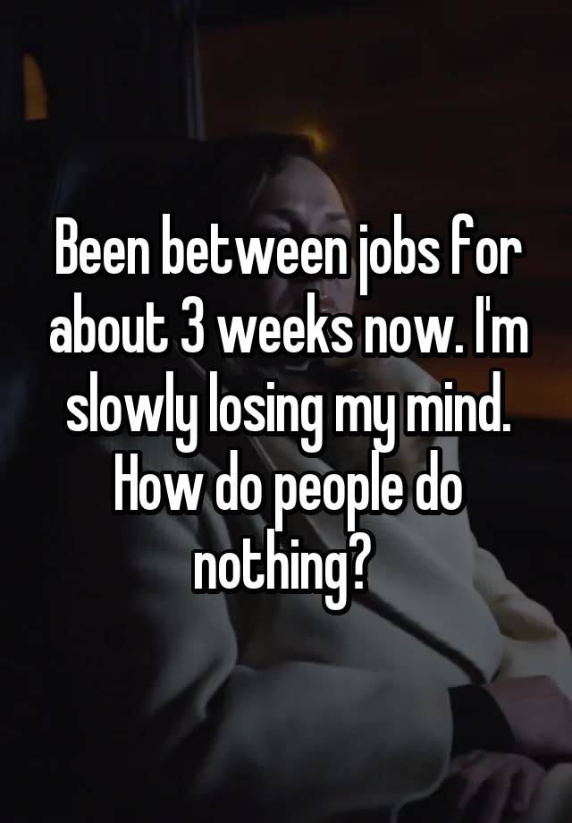 Been between jobs for about 3 weeks now. I'm slowly losing my mind. How do people do nothing? 