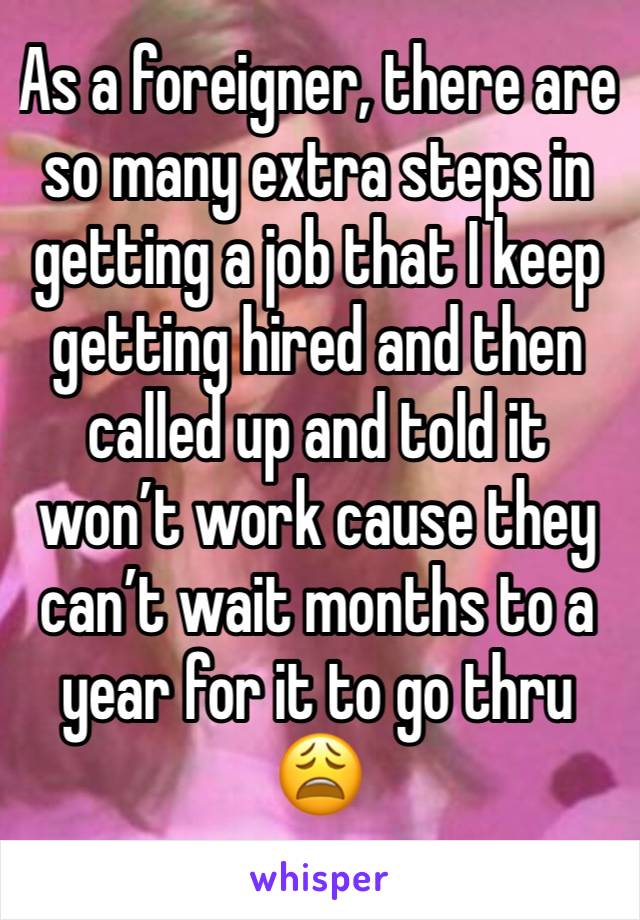 As a foreigner, there are so many extra steps in getting a job that I keep getting hired and then called up and told it won’t work cause they can’t wait months to a year for it to go thru 😩