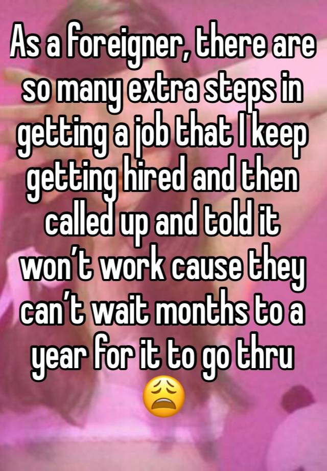 As a foreigner, there are so many extra steps in getting a job that I keep getting hired and then called up and told it won’t work cause they can’t wait months to a year for it to go thru 😩