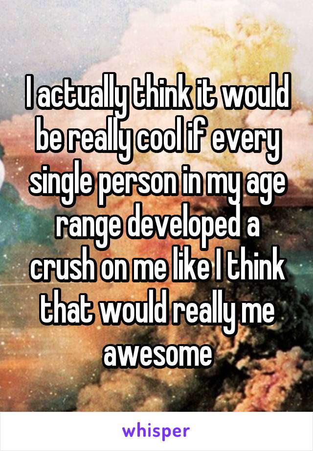 I actually think it would be really cool if every single person in my age range developed a crush on me like I think that would really me awesome