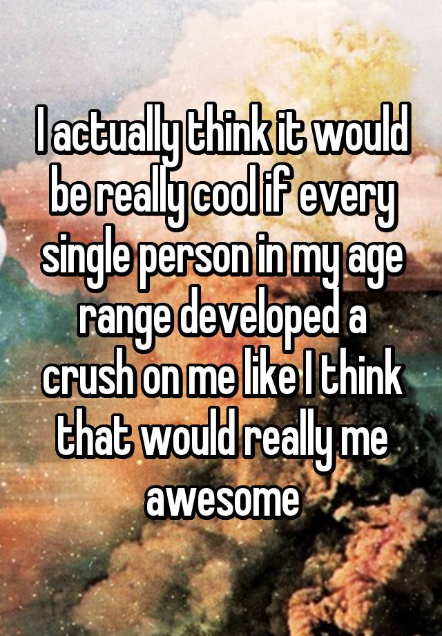 I actually think it would be really cool if every single person in my age range developed a crush on me like I think that would really me awesome