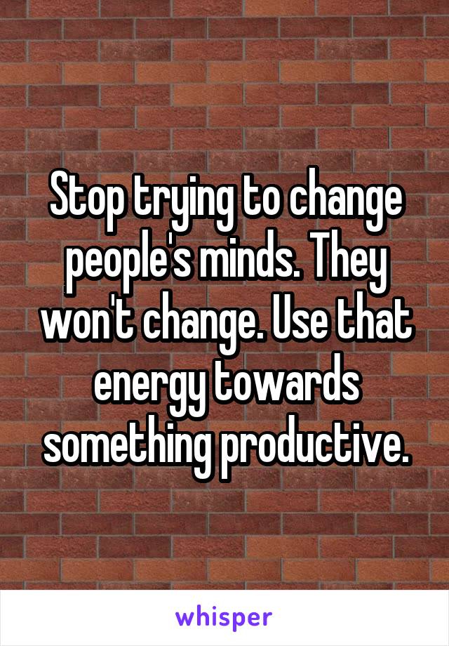 Stop trying to change people's minds. They won't change. Use that energy towards something productive.