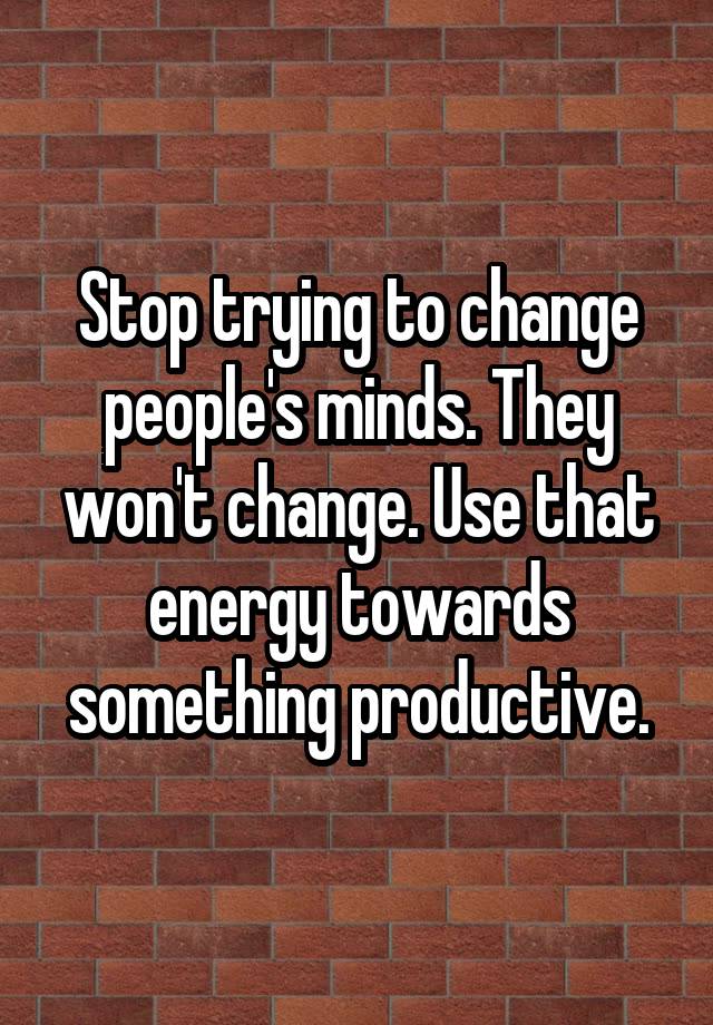 Stop trying to change people's minds. They won't change. Use that energy towards something productive.