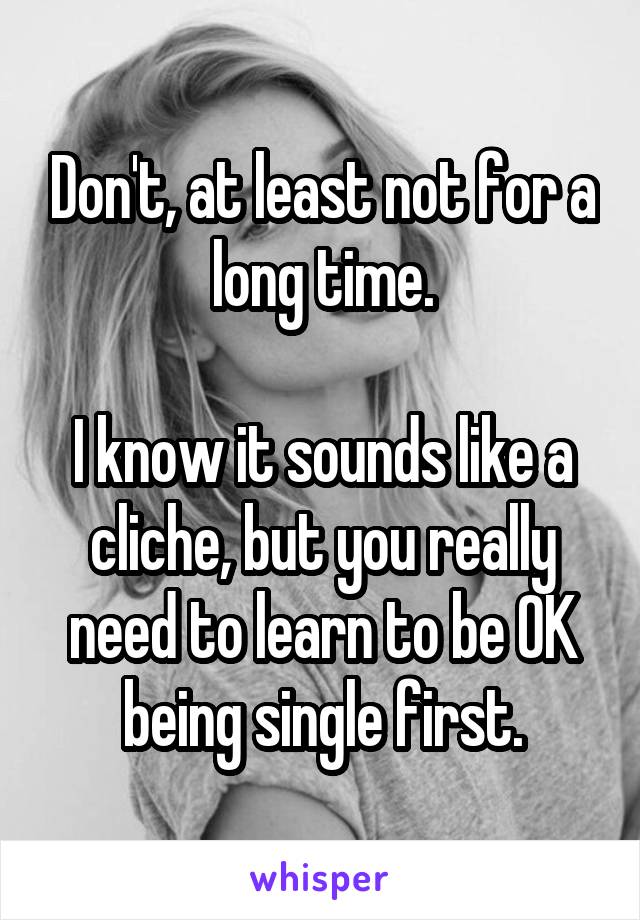 Don't, at least not for a long time.

I know it sounds like a cliche, but you really need to learn to be OK being single first.