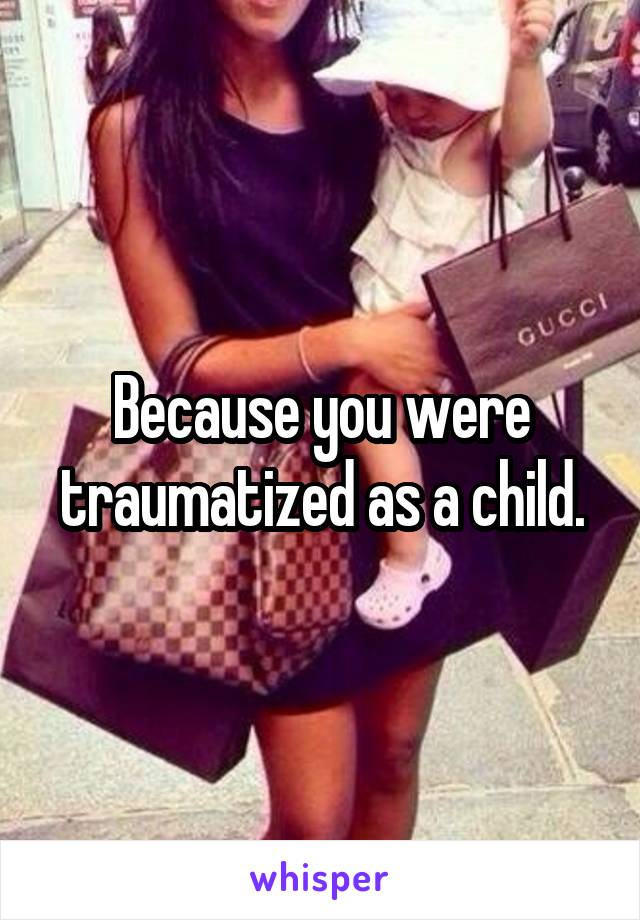 Because you were traumatized as a child.