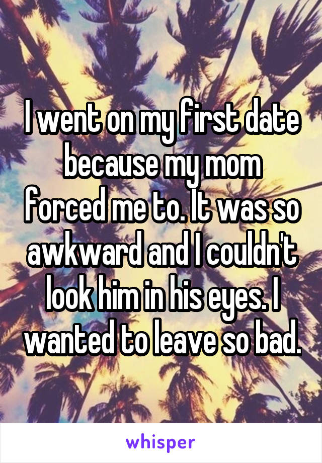 I went on my first date because my mom forced me to. It was so awkward and I couldn't look him in his eyes. I wanted to leave so bad.