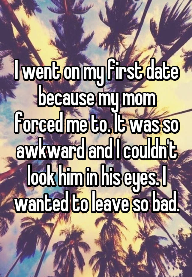 I went on my first date because my mom forced me to. It was so awkward and I couldn't look him in his eyes. I wanted to leave so bad.