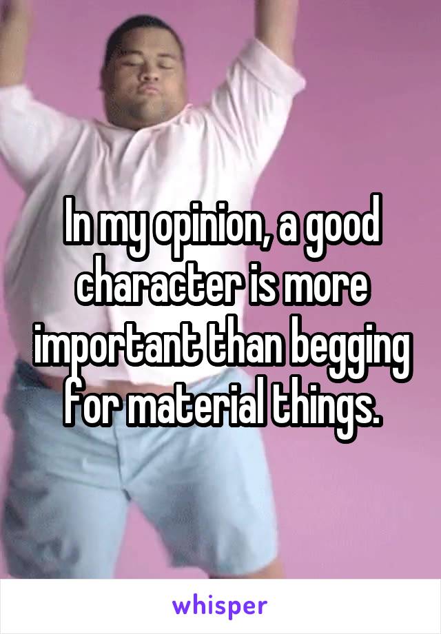 In my opinion, a good character is more important than begging for material things.