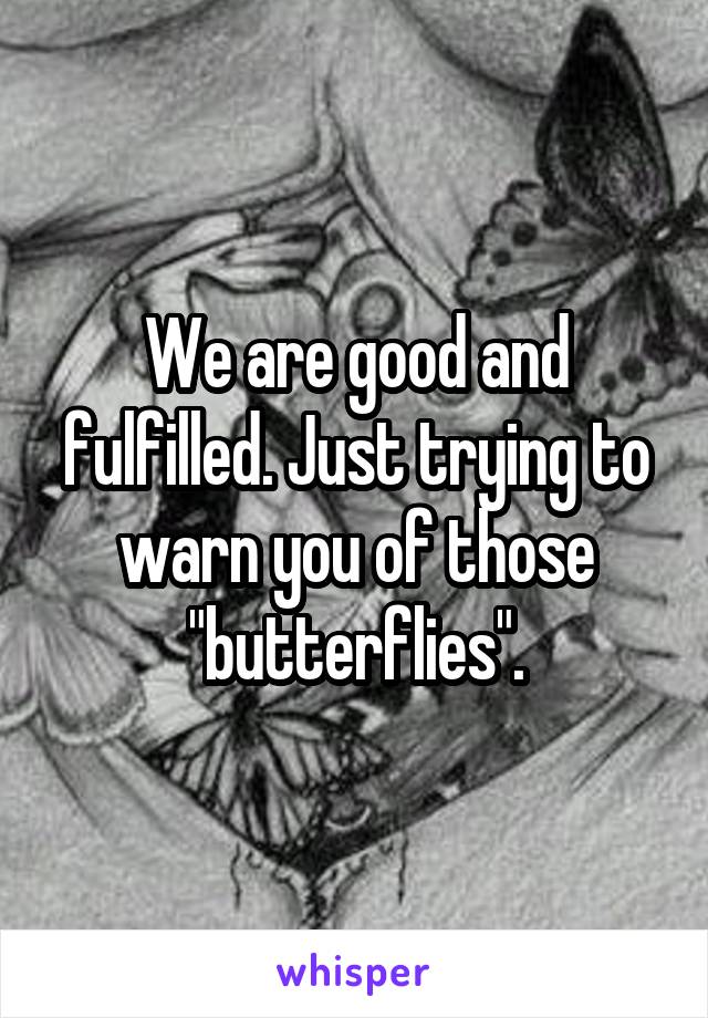 We are good and fulfilled. Just trying to warn you of those "butterflies".