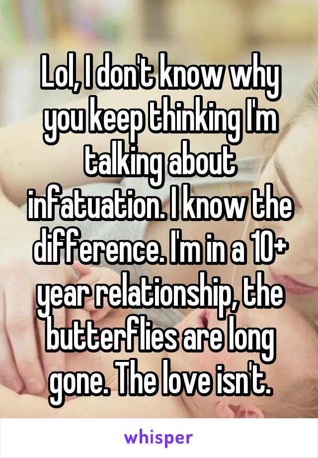 Lol, I don't know why you keep thinking I'm talking about infatuation. I know the difference. I'm in a 10+ year relationship, the butterflies are long gone. The love isn't.