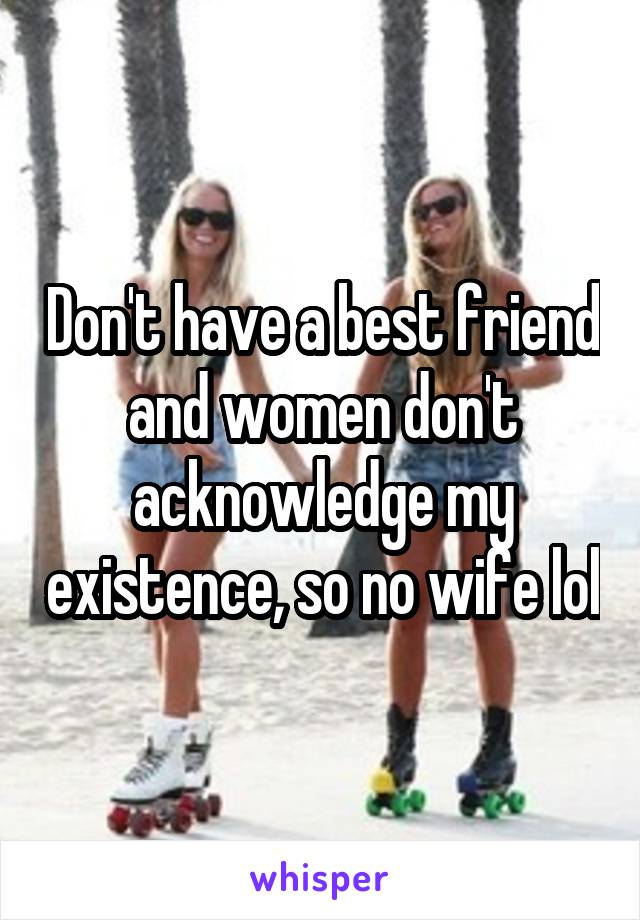 Don't have a best friend and women don't acknowledge my existence, so no wife lol