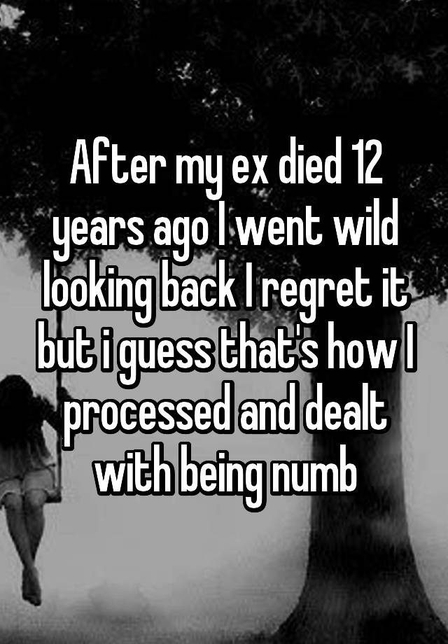 After my ex died 12 years ago I went wild looking back I regret it but i guess that's how I processed and dealt with being numb