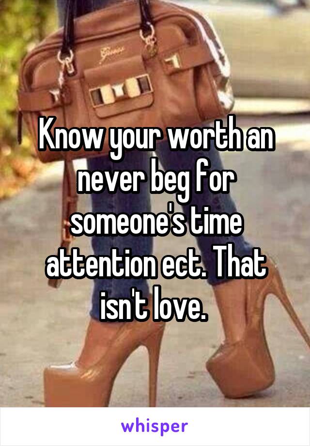 Know your worth an never beg for someone's time attention ect. That isn't love. 