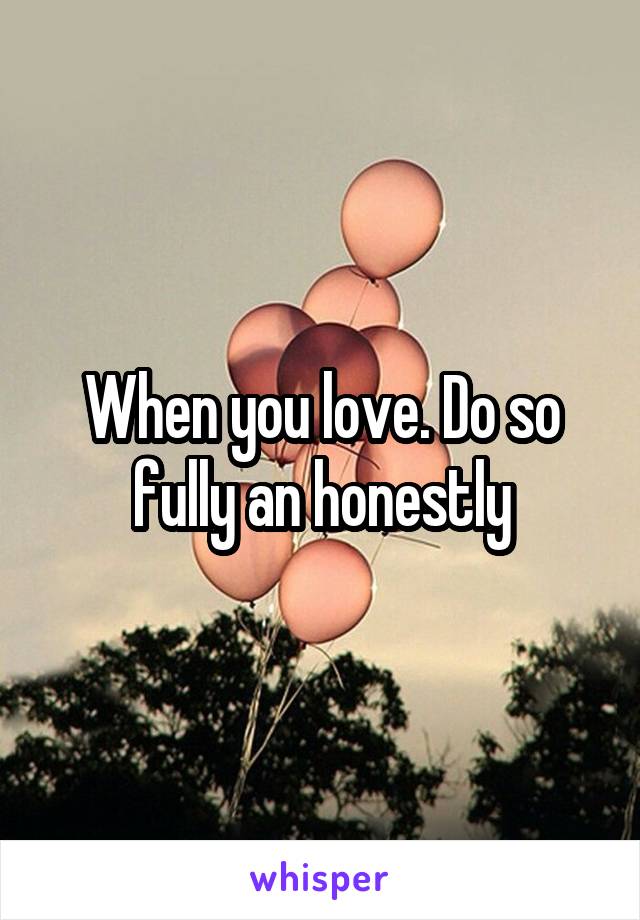 When you love. Do so fully an honestly