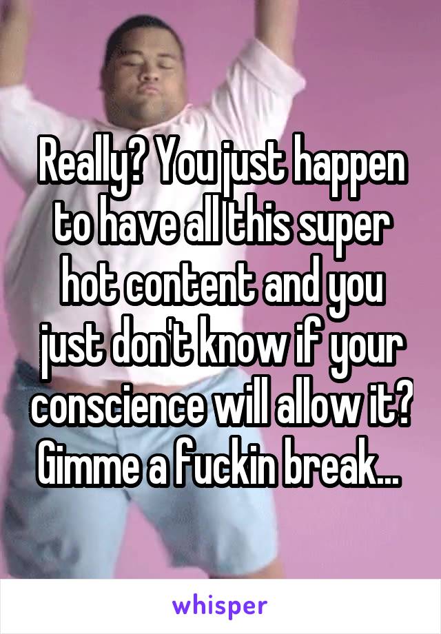 Really? You just happen to have all this super hot content and you just don't know if your conscience will allow it? Gimme a fuckin break... 