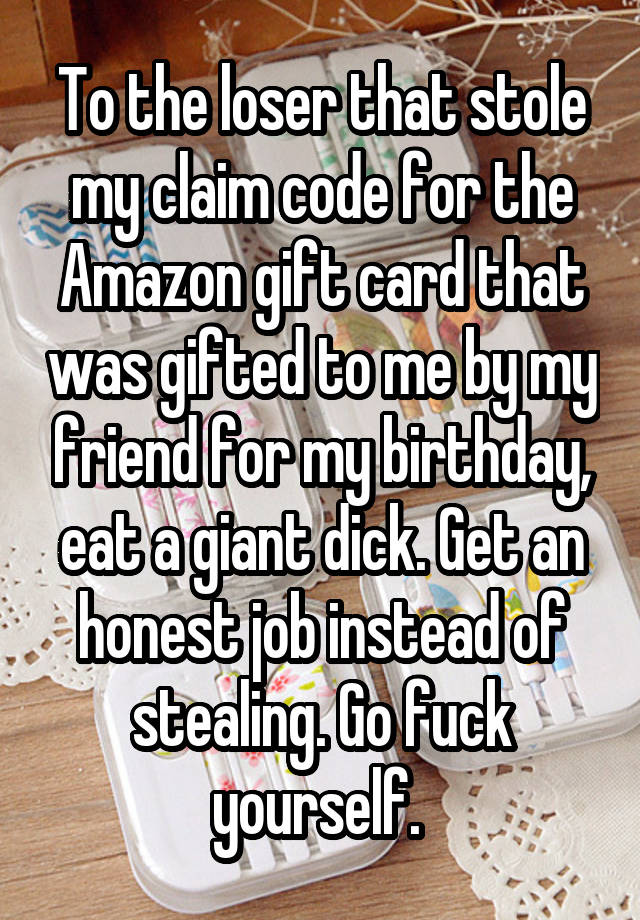 To the loser that stole my claim code for the Amazon gift card that was gifted to me by my friend for my birthday, eat a giant dick. Get an honest job instead of stealing. Go fuck yourself. 