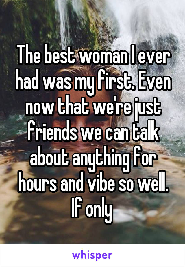 The best woman I ever had was my first. Even now that we're just friends we can talk about anything for hours and vibe so well. If only 